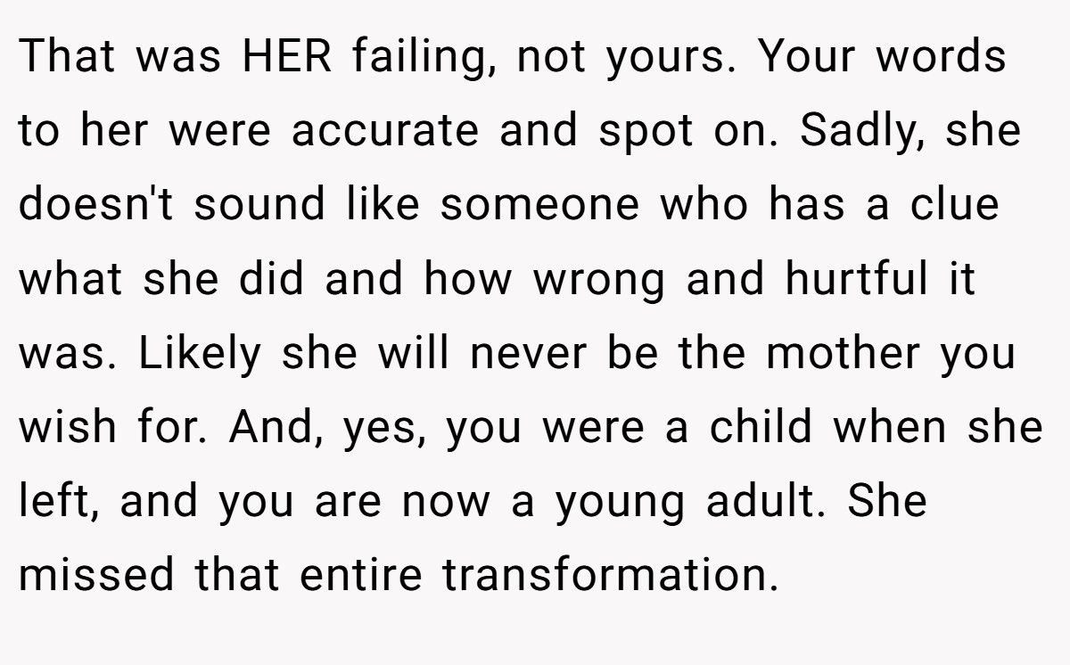 That was HER failing, not yours. Your words to her were accurate and spot on. Sadly, she doesn't sound like someone who has a clue what she did and how wrong and hurtful it was. Likely she will never be the mother you wish for. And, yes, you were a child when she left, and you are now a young adult. She missed that entire transformation.