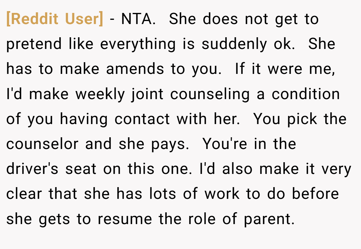[Reddit User] − NTA.  She does not get to pretend like everything is suddenly ok.  She has to make amends to you.  If it were me, I'd make weekly joint counseling a condition of you having contact with her.  You pick the counselor and she pays.  You're in the driver's seat on this one. I'd also make it very clear that she has lots of work to do before she gets to resume the role of parent.
