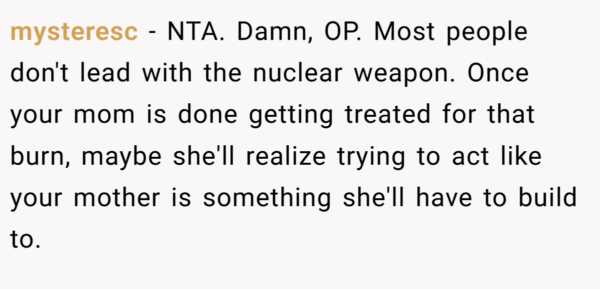 mysteresc − NTA. Damn, OP. Most people don't lead with the nuclear weapon. Once your mom is done getting treated for that burn, maybe she'll realize trying to act like your mother is something she'll have to build to.