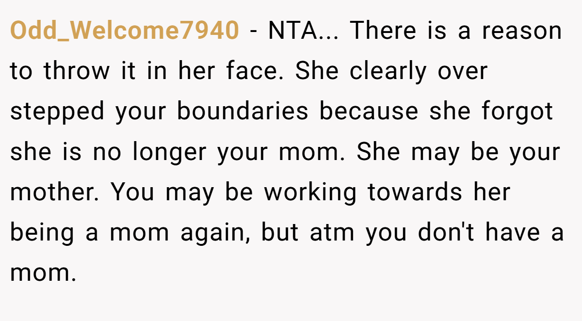 Odd_Welcome7940 − NTA... There is a reason to throw it in her face. She clearly over stepped your boundaries because she forgot she is no longer your mom. She may be your mother. You may be working towards her being a mom again, but atm you don't have a mom.