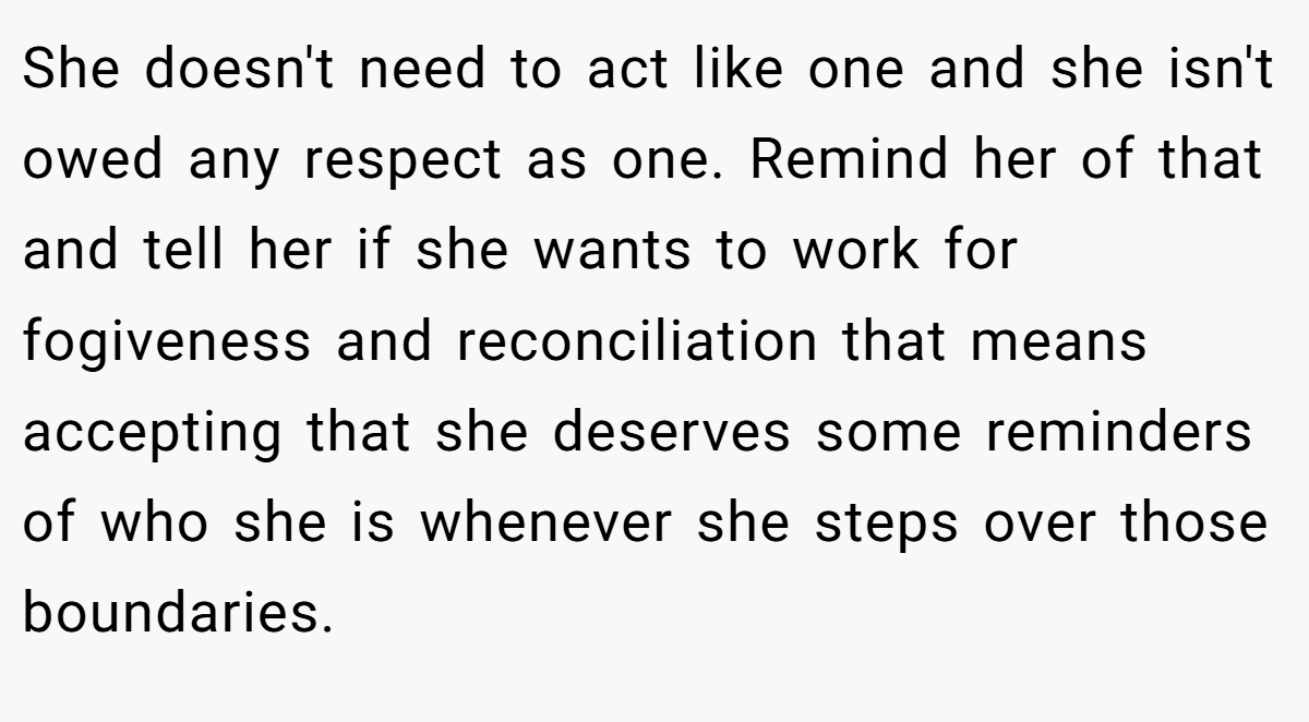 She doesn't need to act like one and she isn't owed any respect as one. Remind her of that and tell her if she wants to work for fogiveness and reconciliation that means accepting that she deserves some reminders of who she is whenever she steps over those boundaries.