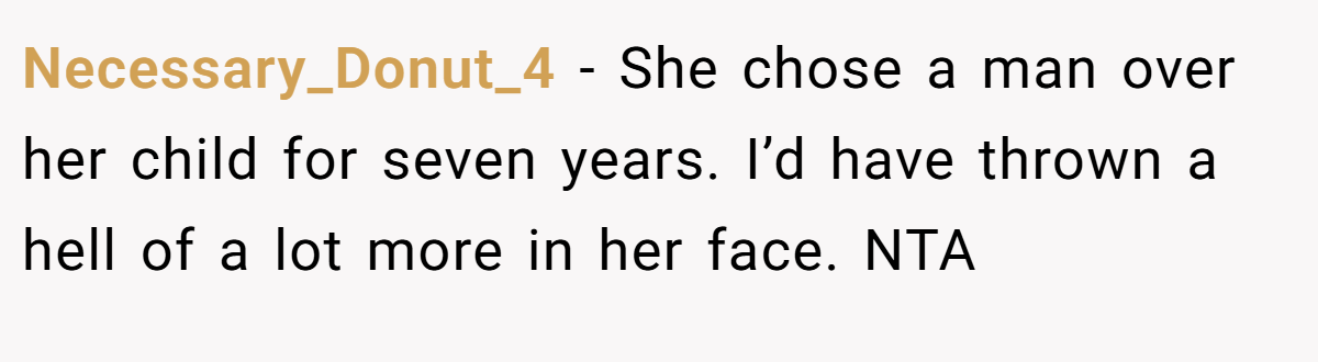 Necessary_Donut_4 − She chose a man over her child for seven years. I’d have thrown a hell of a lot more in her face. NTA