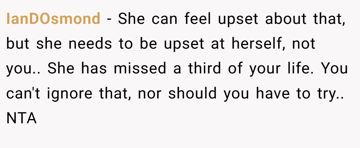 IanDOsmond − She can feel upset about that, but she needs to be upset at herself, not you.. She has missed a third of your life. You can't ignore that, nor should you have to try.. NTA