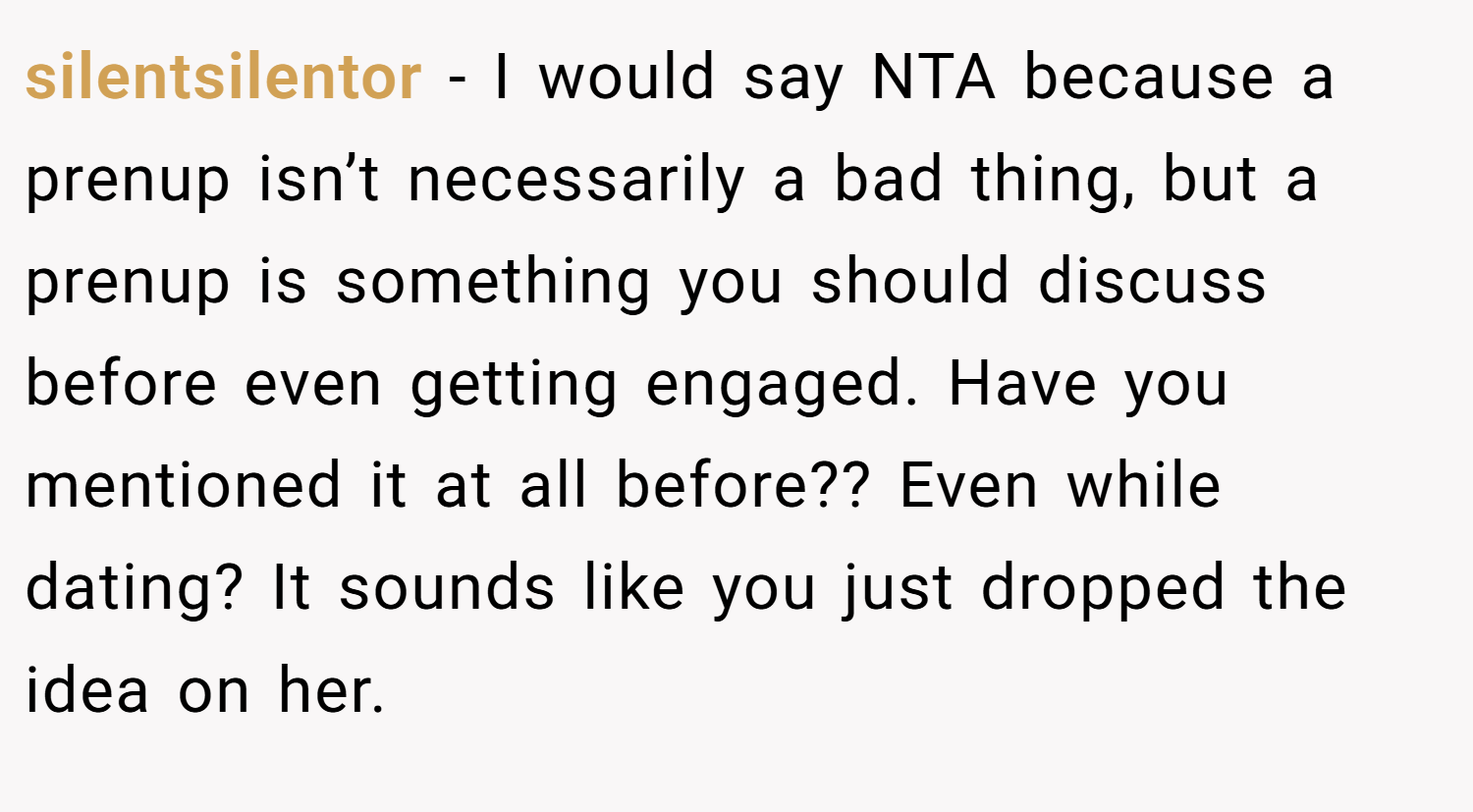 silentsilentor − I would say NTA because a prenup isn’t necessarily a bad thing, but a prenup is something you should discuss before even getting engaged. Have you mentioned it at all before?? Even while dating? It sounds like you just dropped the idea on her.