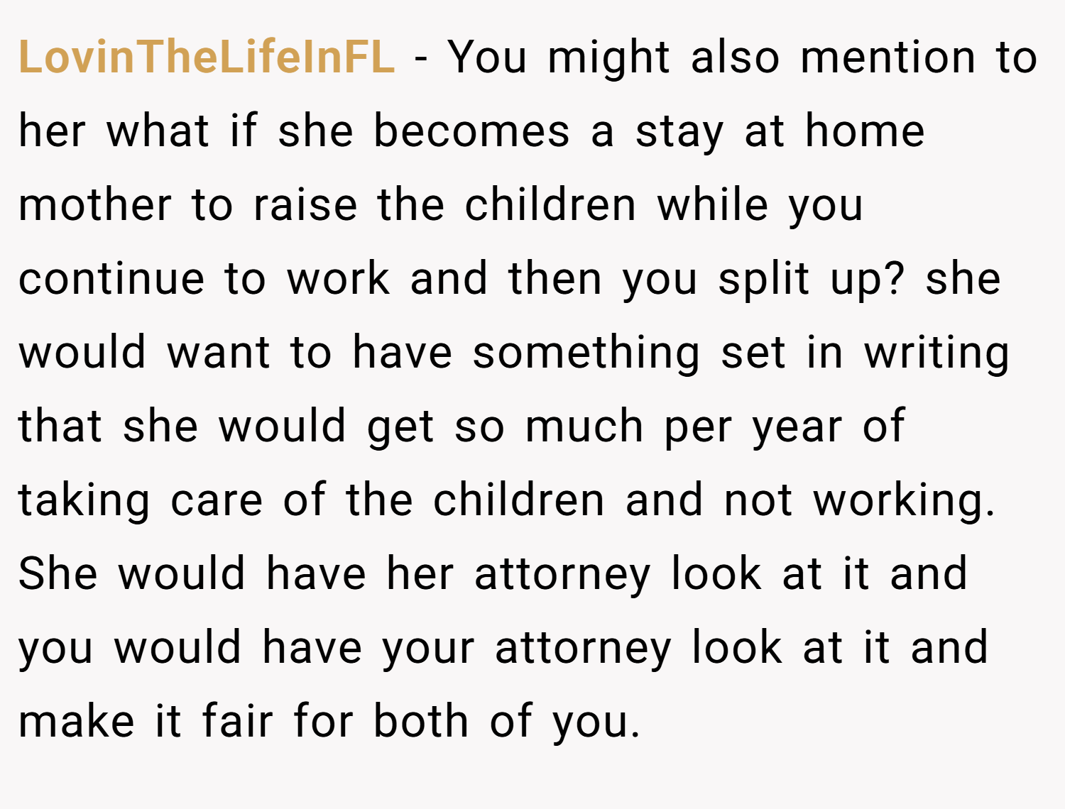 LovinTheLifeInFL − You might also mention to her what if she becomes a stay at home mother to raise the children while you continue to work and then you split up? she would want to have something set in writing that she would get so much per year of taking care of the children and not working. She would have her attorney look at it and you would have your attorney look at it and make it fair for both of you.