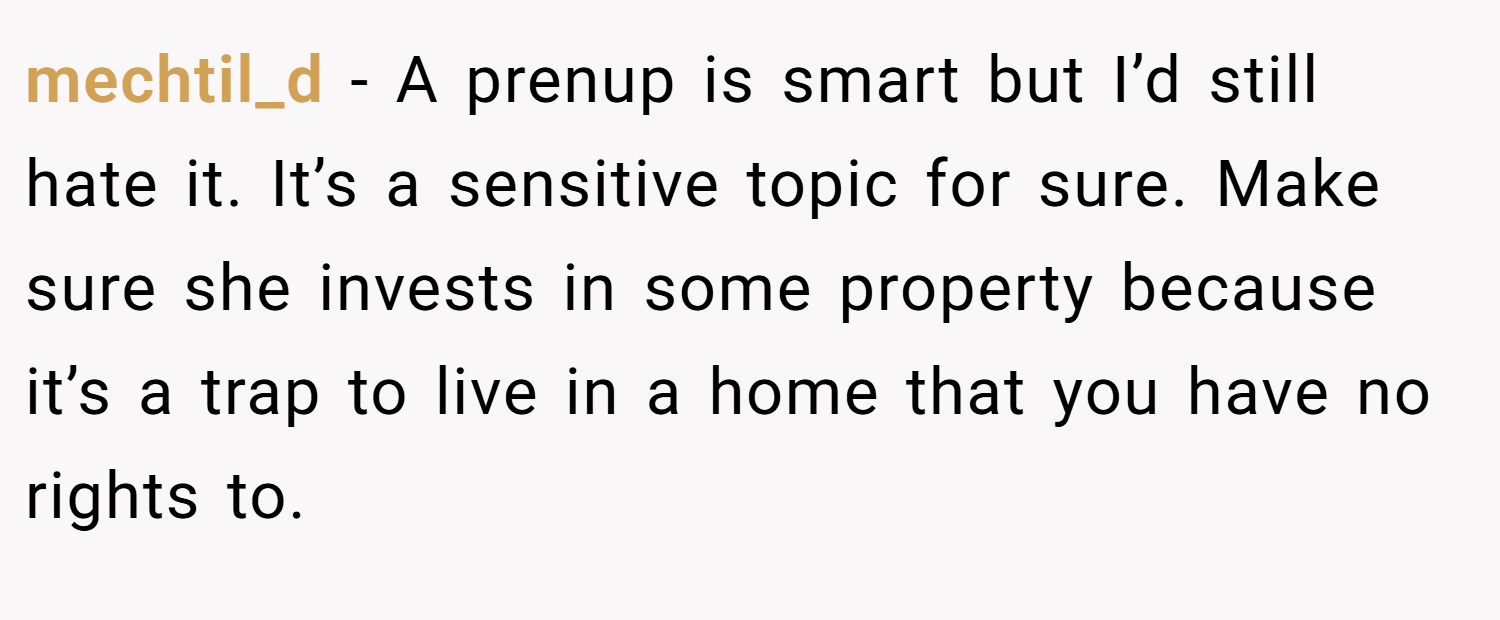 mechtil_d − A prenup is smart but I’d still hate it. It’s a sensitive topic for sure. Make sure she invests in some property because it’s a trap to live in a home that you have no rights to.