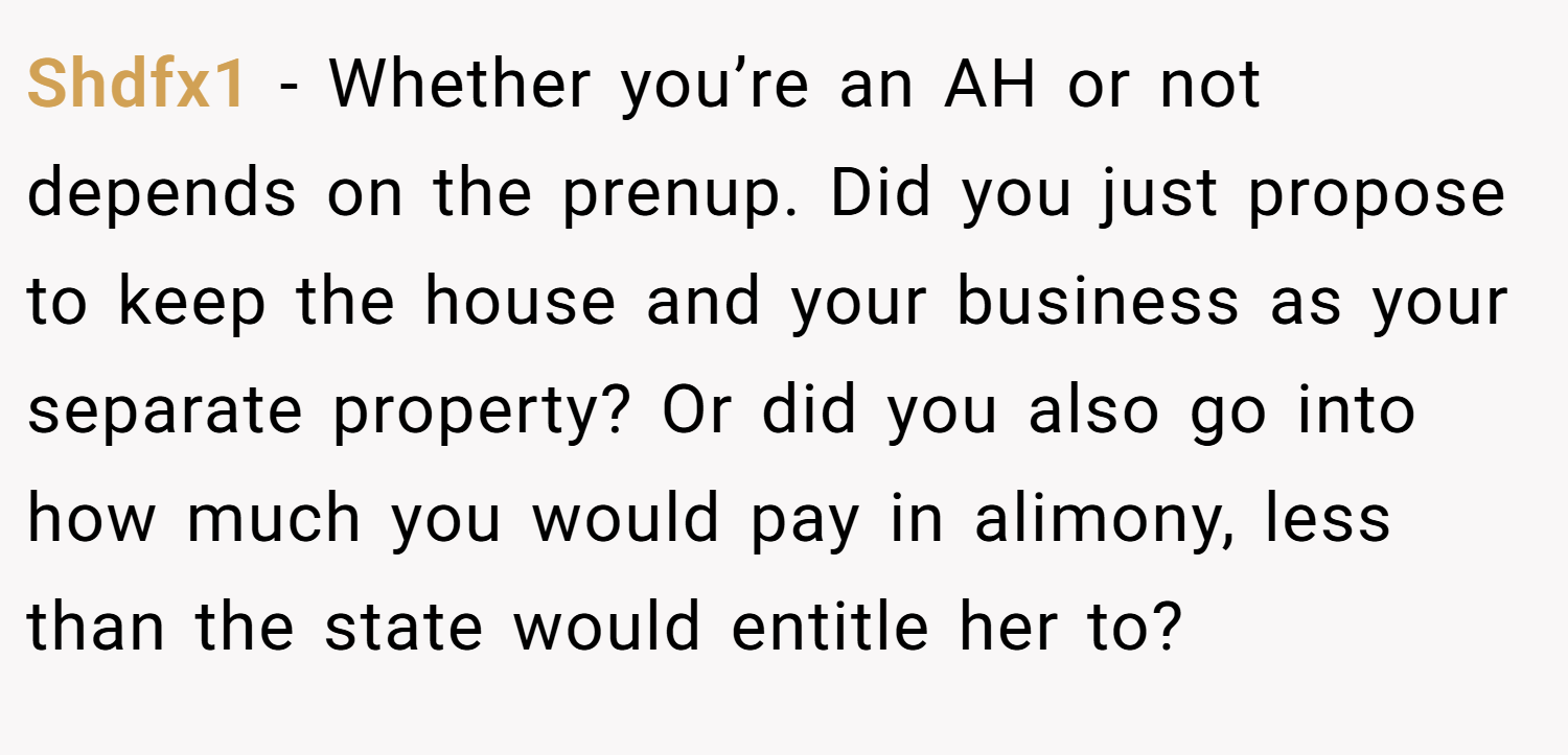 Shdfx1 − Whether you’re an AH or not depends on the prenup. Did you just propose to keep the house and your business as your separate property? Or did you also go into how much you would pay in alimony, less than the state would entitle her to?