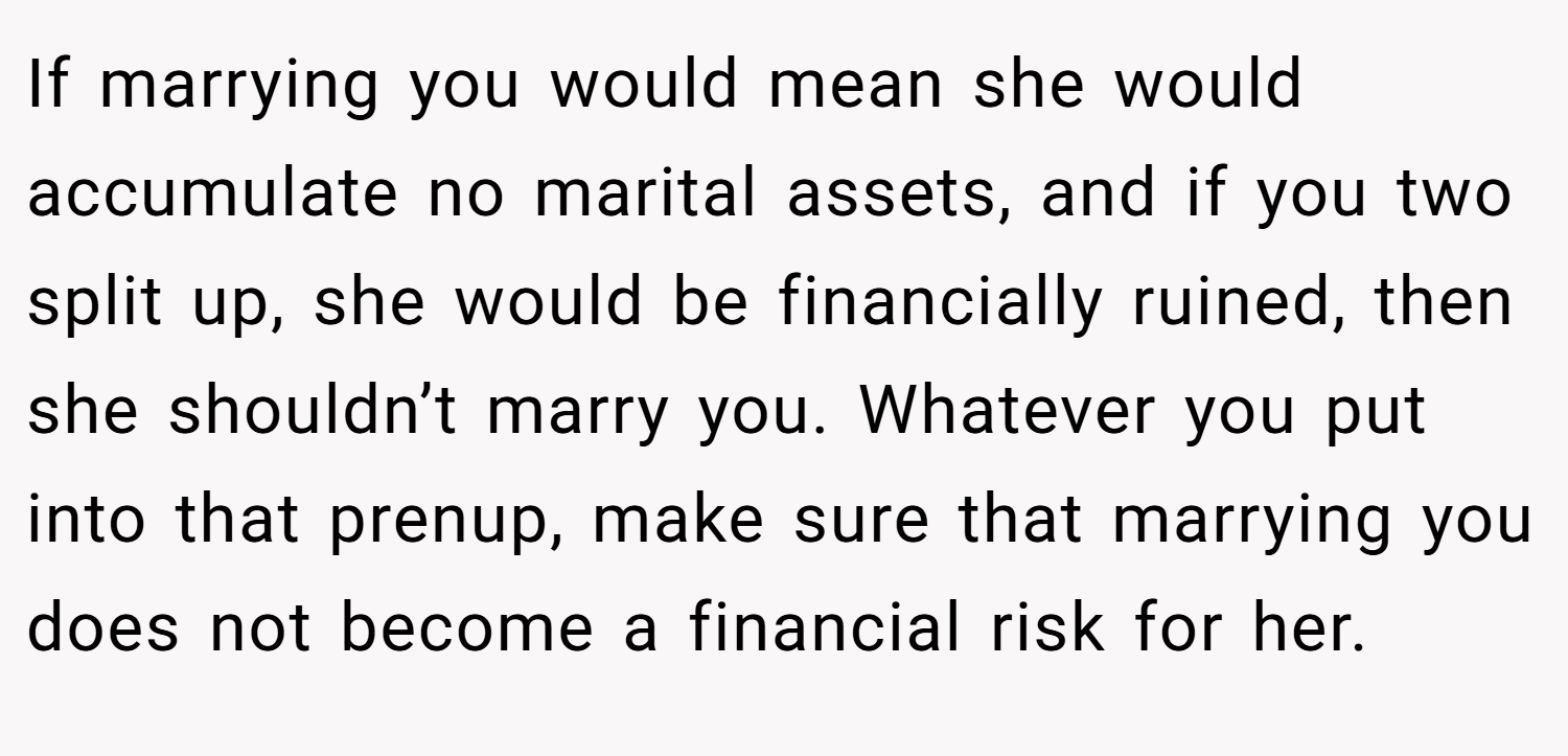 If marrying you would mean she would accumulate no marital assets, and if you two split up, she would be financially ruined, then she shouldn’t marry you. Whatever you put into that prenup, make sure that marrying you does not become a financial risk for her.