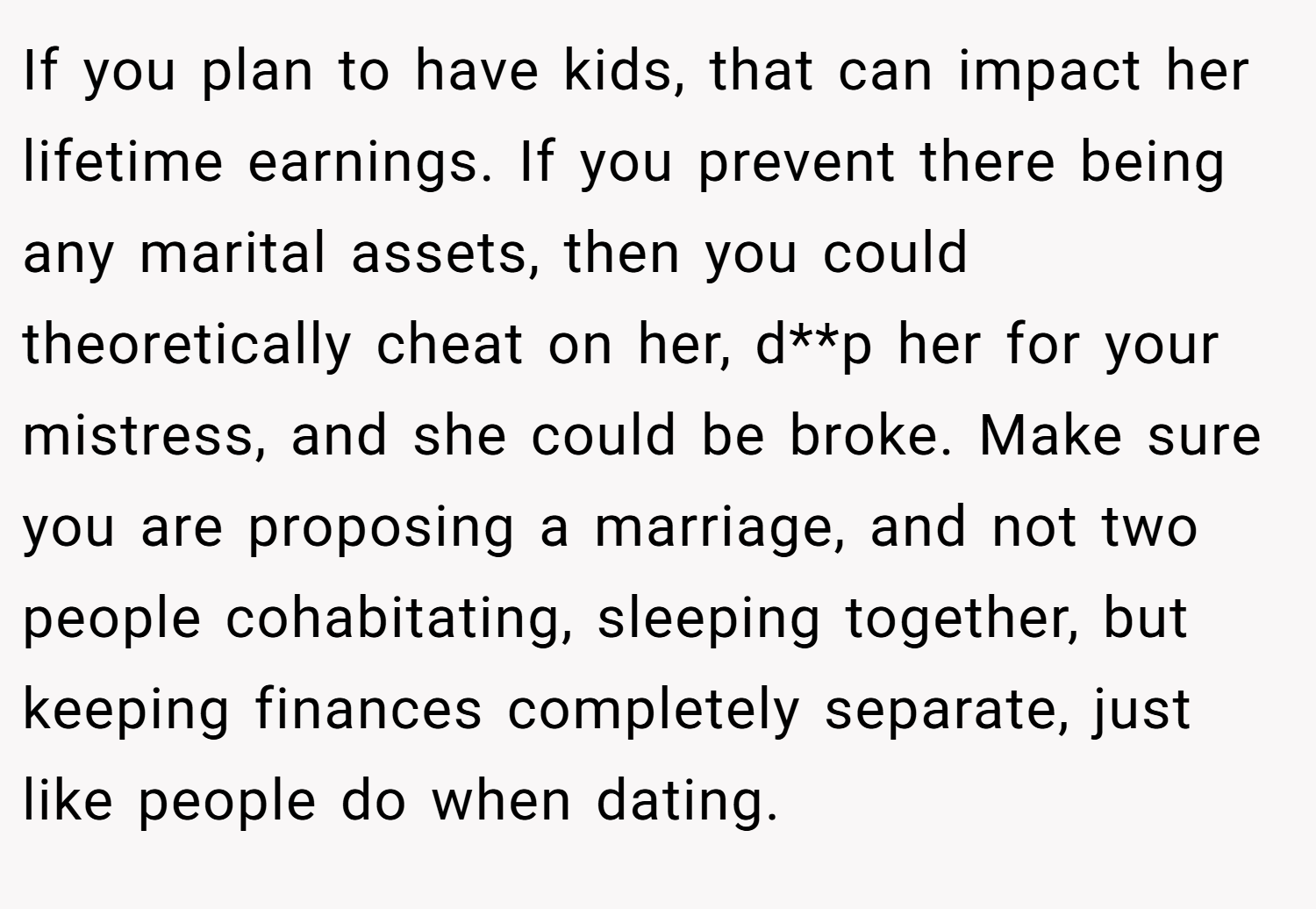 If you plan to have kids, that can impact her lifetime earnings. If you prevent there being any marital assets, then you could theoretically cheat on her, d**p her for your mistress, and she could be broke. Make sure you are proposing a marriage, and not two people cohabitating, sleeping together, but keeping finances completely separate, just like people do when dating.