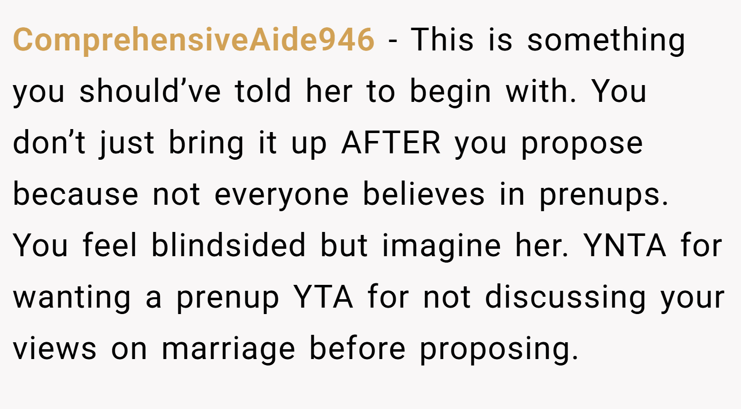 ComprehensiveAide946 − This is something you should’ve told her to begin with. You don’t just bring it up AFTER you propose because not everyone believes in prenups. You feel blindsided but imagine her. YNTA for wanting a prenup YTA for not discussing your views on marriage before proposing.