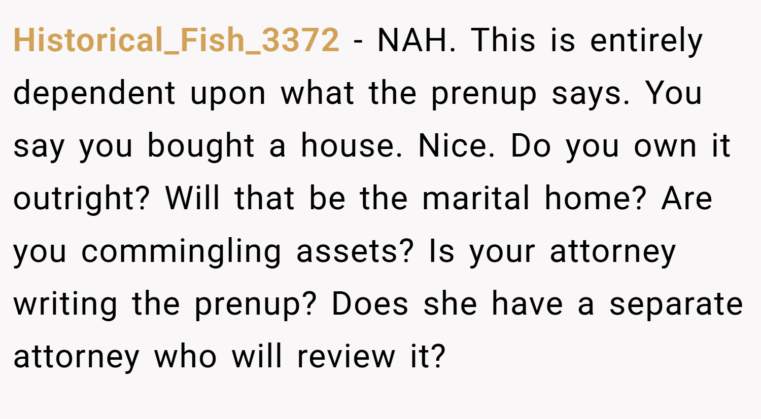 Historical_Fish_3372 − NAH. This is entirely dependent upon what the prenup says. You say you bought a house. Nice. Do you own it outright? Will that be the marital home? Are you commingling assets? Is your attorney writing the prenup? Does she have a separate attorney who will review it? 