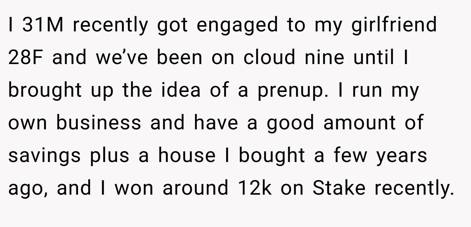 I 31M recently got engaged to my girlfriend 28F and we’ve been on cloud nine until I brought up the idea of a prenup. I run my own business and have a good amount of savings plus a house I bought a few years ago, and I won around 12k on Stake recently.