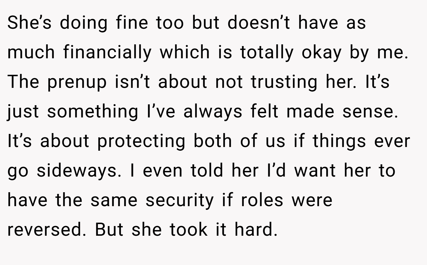 She’s doing fine too but doesn’t have as much financially which is totally okay by me. The prenup isn’t about not trusting her. It’s just something I’ve always felt made sense. It’s about protecting both of us if things ever go sideways. I even told her I’d want her to have the same security if roles were reversed. But she took it hard.