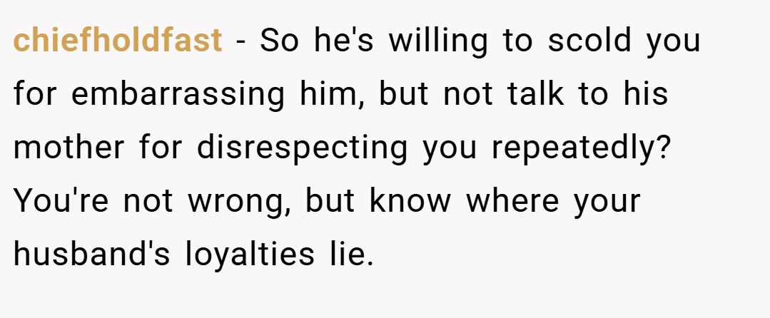 chiefholdfast − So he's willing to scold you for embarrassing him, but not talk to his mother for disrespecting you repeatedly? You're not wrong, but know where your husband's loyalties lie.