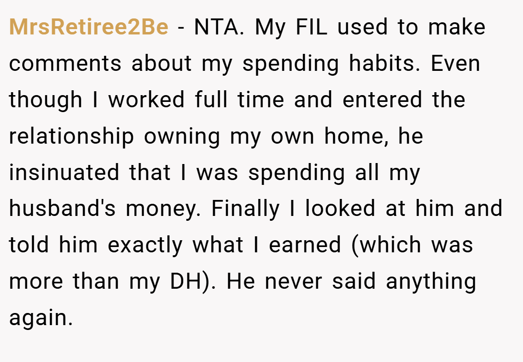 MrsRetiree2Be − NTA. My FIL used to make comments about my spending habits. Even though I worked full time and entered the relationship owning my own home, he insinuated that I was spending all my husband's money. Finally I looked at him and told him exactly what I earned (which was more than my DH). He never said anything again.