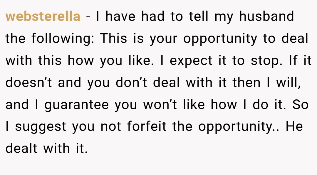 websterella − I have had to tell my husband the following: This is your opportunity to deal with this how you like. I expect it to stop. If it doesn’t and you don’t deal with it then I will, and I guarantee you won’t like how I do it. So I suggest you not forfeit the opportunity.. He dealt with it.