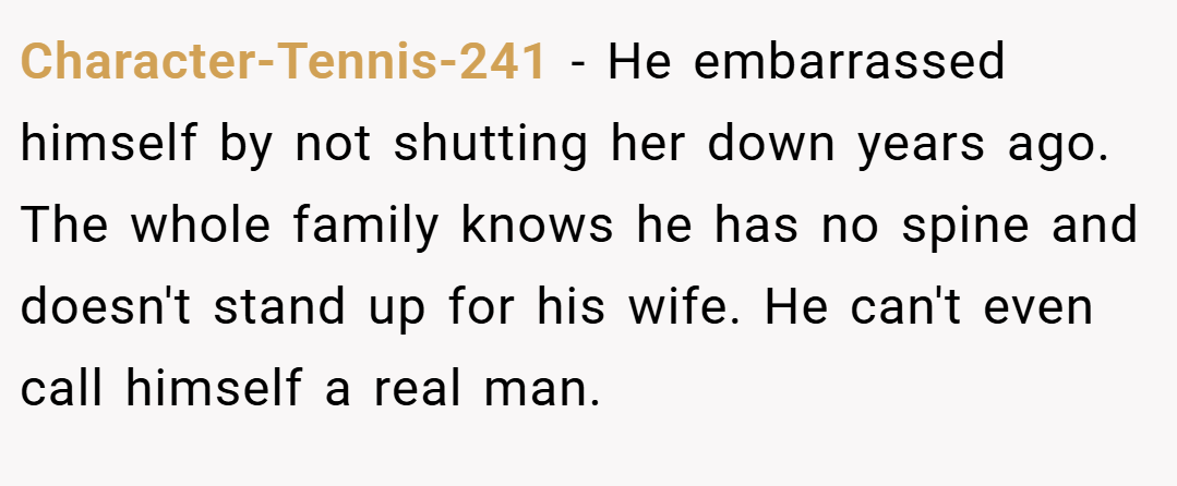 Character-Tennis-241 − He embarrassed himself by not shutting her down years ago. The whole family knows he has no spine and doesn't stand up for his wife. He can't even call himself a real man.