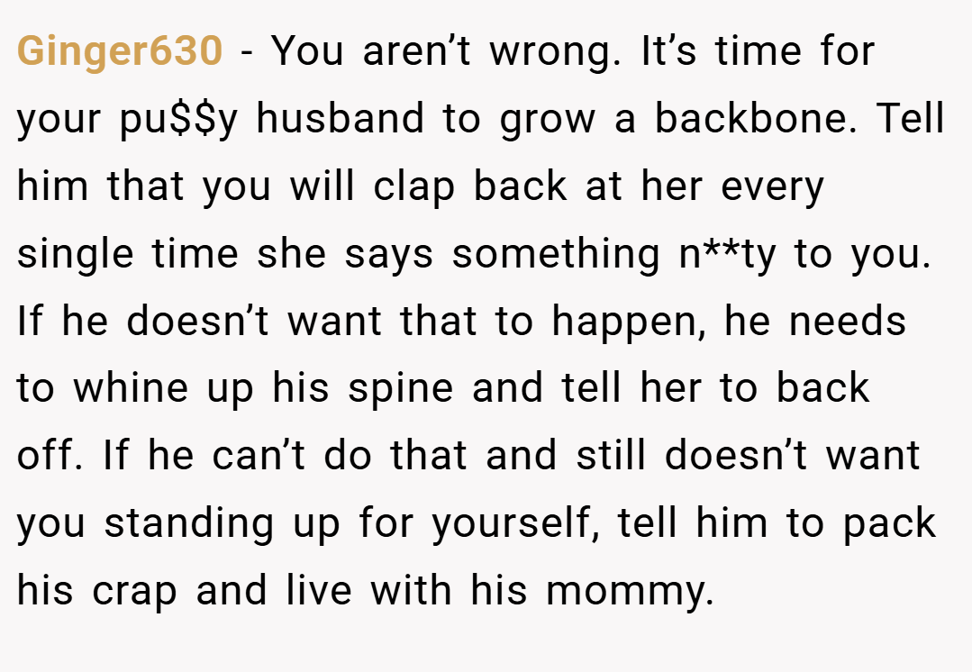 Ginger630 − You aren’t wrong. It’s time for your pu$$y husband to grow a backbone. Tell him that you will clap back at her every single time she says something n**ty to you. If he doesn’t want that to happen, he needs to whine up his spine and tell her to back off. If he can’t do that and still doesn’t want you standing up for yourself, tell him to pack his crap and live with his mommy.