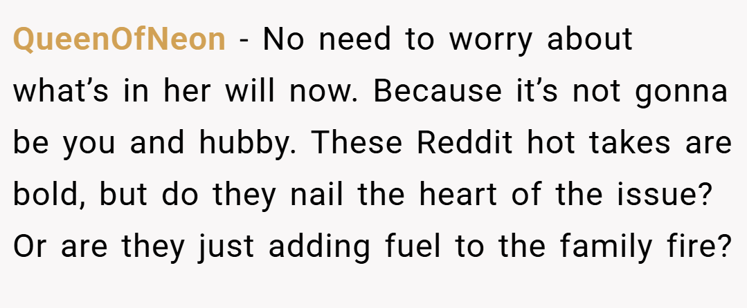 QueenOfNeon − No need to worry about what’s in her will now. Because it’s not gonna be you and hubby. These Reddit hot takes are bold, but do they nail the heart of the issue? Or are they just adding fuel to the family fire?