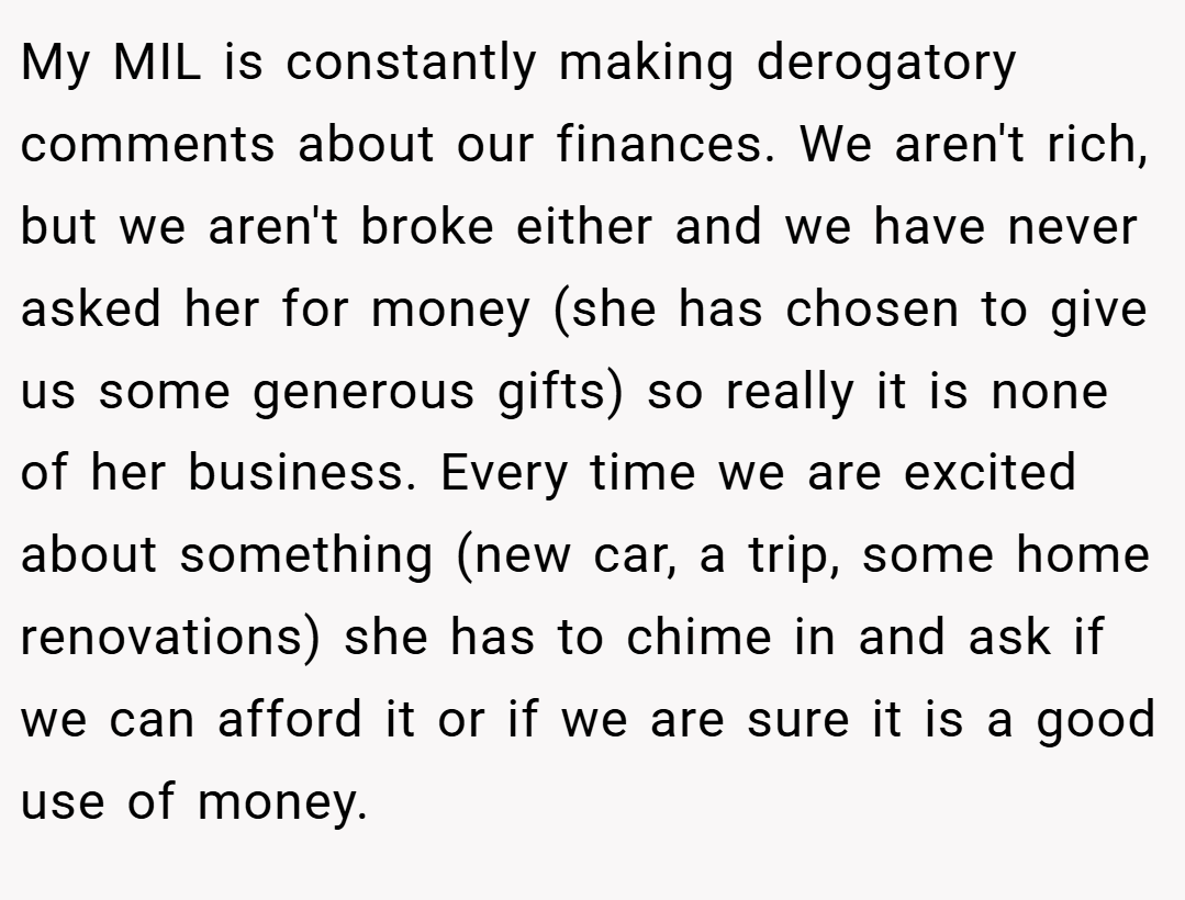 My MIL is constantly making derogatory comments about our finances. We aren't rich, but we aren't broke either and we have never asked her for money (she has chosen to give us some generous gifts) so really it is none of her business. Every time we are excited about something (new car, a trip, some home renovations) she has to chime in and ask if we can afford it or if we are sure it is a good use of money.