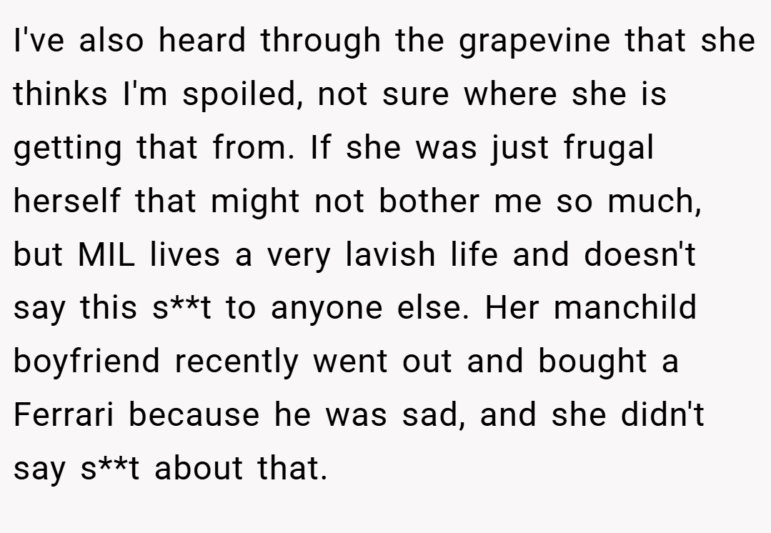 I've also heard through the grapevine that she thinks I'm spoiled, not sure where she is getting that from. If she was just frugal herself that might not bother me so much, but MIL lives a very lavish life and doesn't say this s**t to anyone else. Her manchild boyfriend recently went out and bought a Ferrari because he was sad, and she didn't say s**t about that.