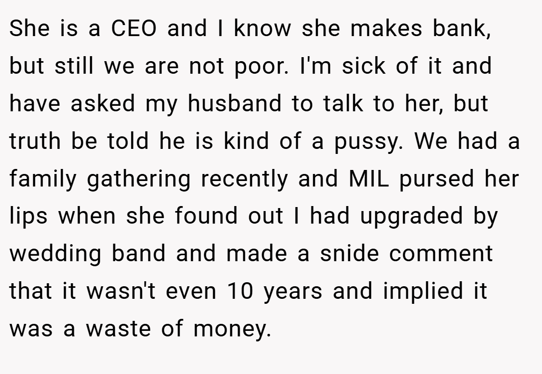 She is a CEO and I know she makes bank, but still we are not poor. I'm sick of it and have asked my husband to talk to her, but truth be told he is kind of a pussy. We had a family gathering recently and MIL pursed her lips when she found out I had upgraded by wedding band and made a snide comment that it wasn't even 10 years and implied it was a waste of money.