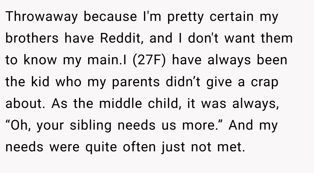 Throwaway because I'm pretty certain my brothers have Reddit, and I don't want them to know my main.I (27F) have always been the kid who my parents didn’t give a crap about. As the middle child, it was always, “Oh, your sibling needs us more.” And my needs were quite often just not met.