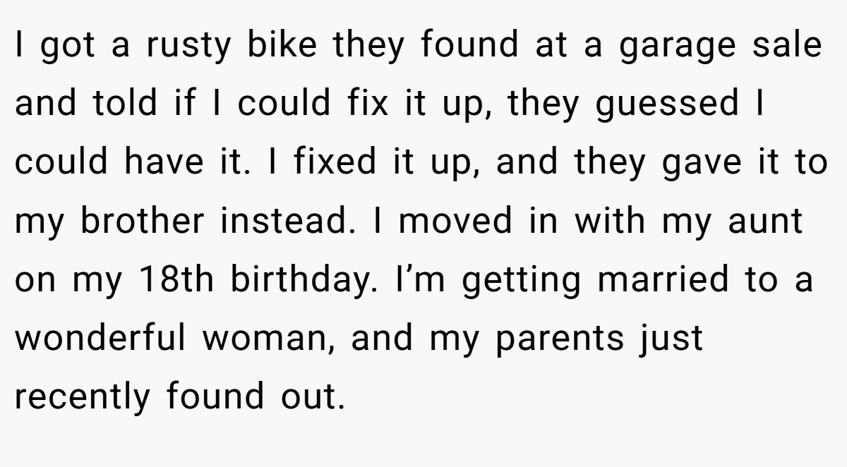I got a rusty bike they found at a garage sale and told if I could fix it up, they guessed I could have it. I fixed it up, and they gave it to my brother instead. I moved in with my aunt on my 18th birthday. I’m getting married to a wonderful woman, and my parents just recently found out.