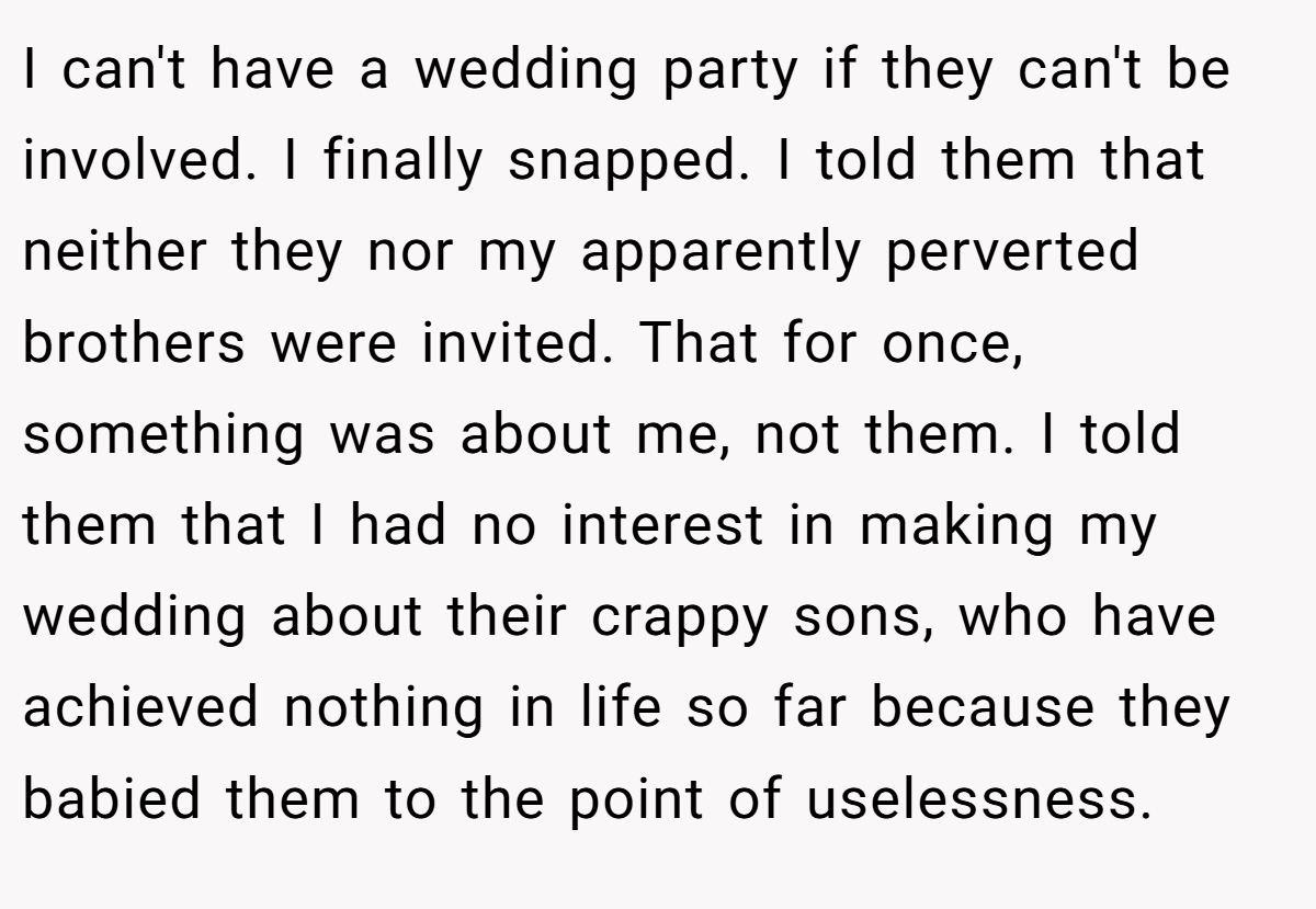 I can't have a wedding party if they can't be involved. I finally snapped. I told them that neither they nor my apparently perverted brothers were invited. That for once, something was about me, not them. I told them that I had no interest in making my wedding about their crappy sons, who have achieved nothing in life so far because they babied them to the point of uselessness.