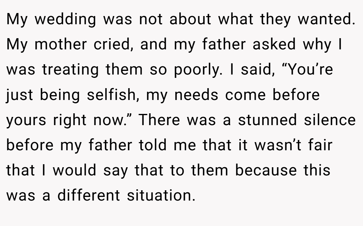 My wedding was not about what they wanted. My mother cried, and my father asked why I was treating them so poorly. I said, “You’re just being selfish, my needs come before yours right now.” There was a stunned silence before my father told me that it wasn’t fair that I would say that to them because this was a different situation.