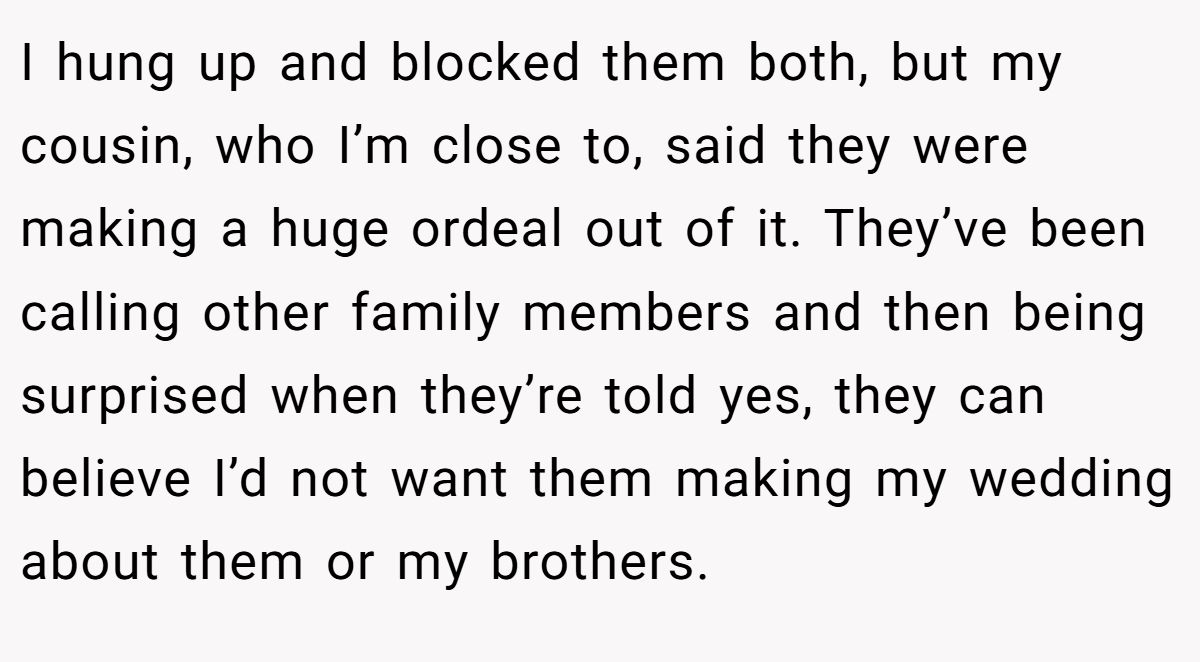 I hung up and blocked them both, but my cousin, who I’m close to, said they were making a huge ordeal out of it. They’ve been calling other family members and then being surprised when they’re told yes, they can believe I’d not want them making my wedding about them or my brothers.