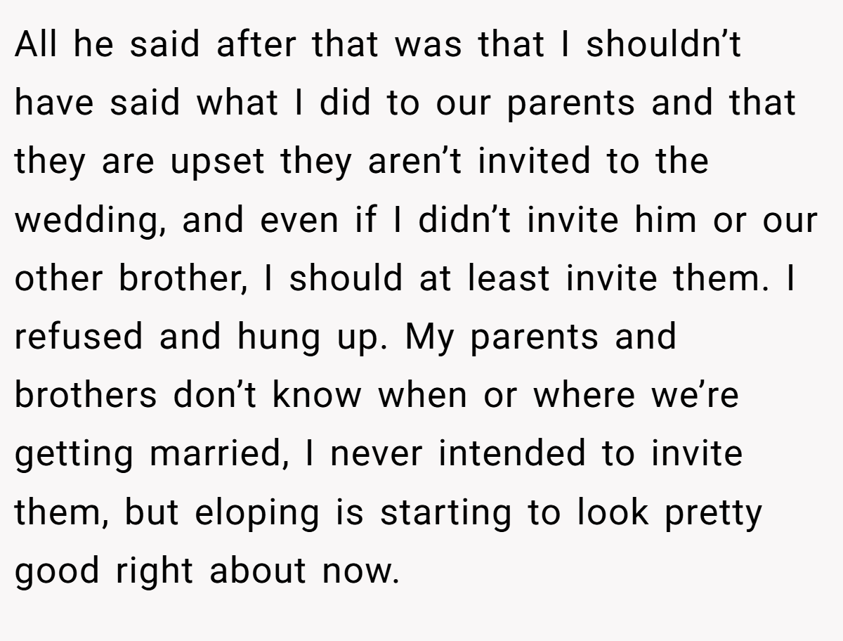 All he said after that was that I shouldn’t have said what I did to our parents and that they are upset they aren’t invited to the wedding, and even if I didn’t invite him or our other brother, I should at least invite them. I refused and hung up. My parents and brothers don’t know when or where we’re getting married, I never intended to invite them, but eloping is starting to look pretty good right about now.