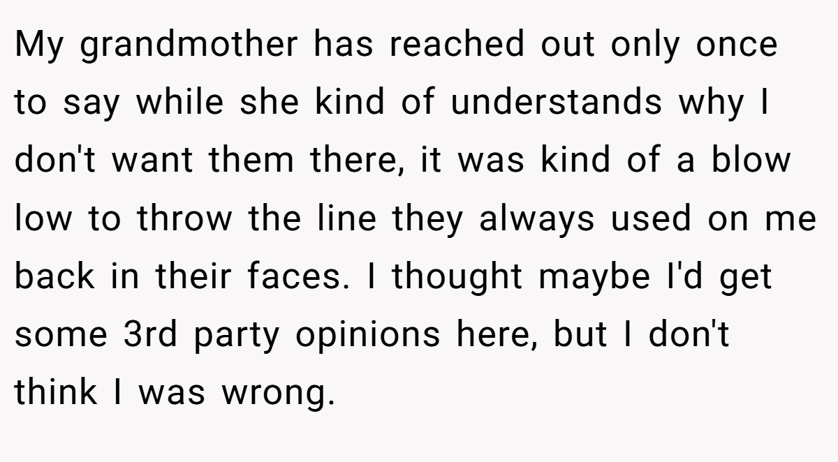 My grandmother has reached out only once to say while she kind of understands why I don't want them there, it was kind of a blow low to throw the line they always used on me back in their faces. I thought maybe I'd get some 3rd party opinions here, but I don't think I was wrong.