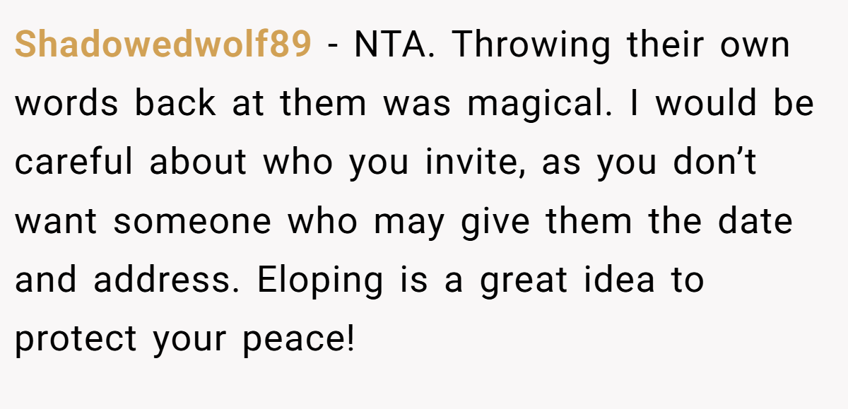 Shadowedwolf89 − NTA. Throwing their own words back at them was magical. I would be careful about who you invite, as you don’t want someone who may give them the date and address. Eloping is a great idea to protect your peace!