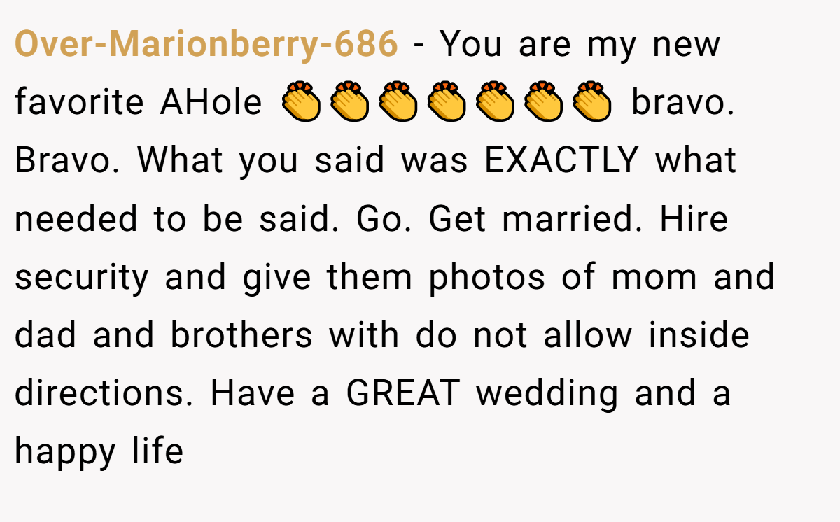 Over-Marionberry-686 − You are my new favorite AHole 👏👏👏👏👏👏👏 bravo. Bravo. What you said was EXACTLY what needed to be said. Go. Get married. Hire security and give them photos of mom and dad and brothers with do not allow inside directions. Have a GREAT wedding and a happy life
