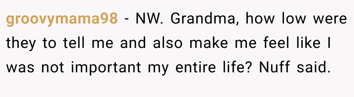 groovymama98 − NW. Grandma, how low were they to tell me and also make me feel like I was not important my entire life? Nuff said.