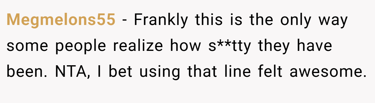 Megmelons55 − Frankly this is the only way some people realize how s**tty they have been. NTA, I bet using that line felt awesome.