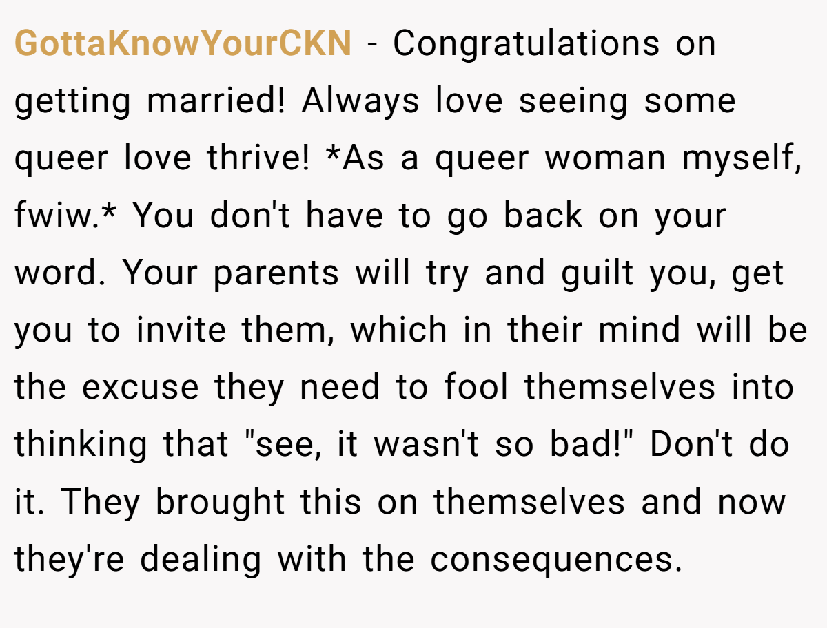 GottaKnowYourCKN − Congratulations on getting married! Always love seeing some queer love thrive! *As a queer woman myself, fwiw.* You don't have to go back on your word. Your parents will try and guilt you, get you to invite them, which in their mind will be the excuse they need to fool themselves into thinking that 