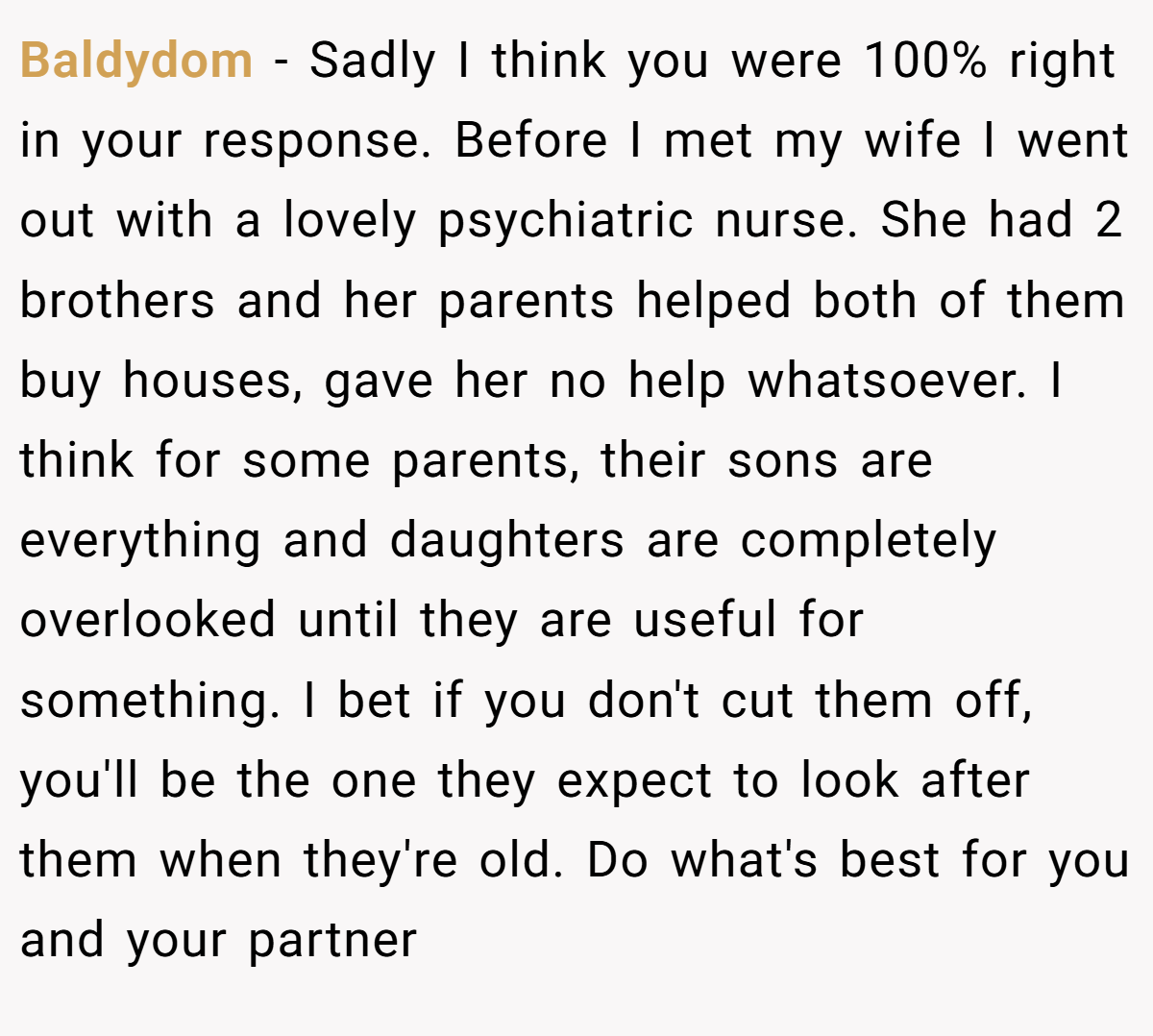 Baldydom − Sadly I think you were 100% right in your response. Before I met my wife I went out with a lovely psychiatric nurse. She had 2 brothers and her parents helped both of them buy houses, gave her no help whatsoever. I think for some parents, their sons are everything and daughters are completely overlooked until they are useful for something. I bet if you don't cut them off, you'll be the one they expect to look after them when they're old. Do what's best for you and your partner