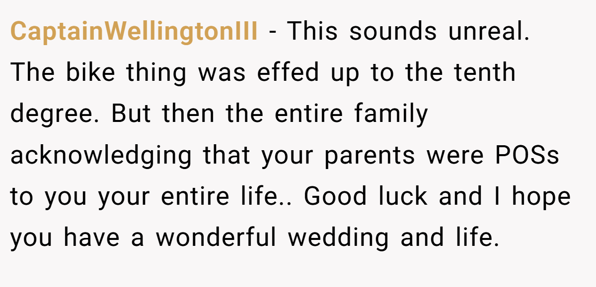CaptainWellingtonIII − This sounds unreal. The bike thing was effed up to the tenth degree. But then the entire family acknowledging that your parents were POSs to you your entire life.. Good luck and I hope you have a wonderful wedding and life.