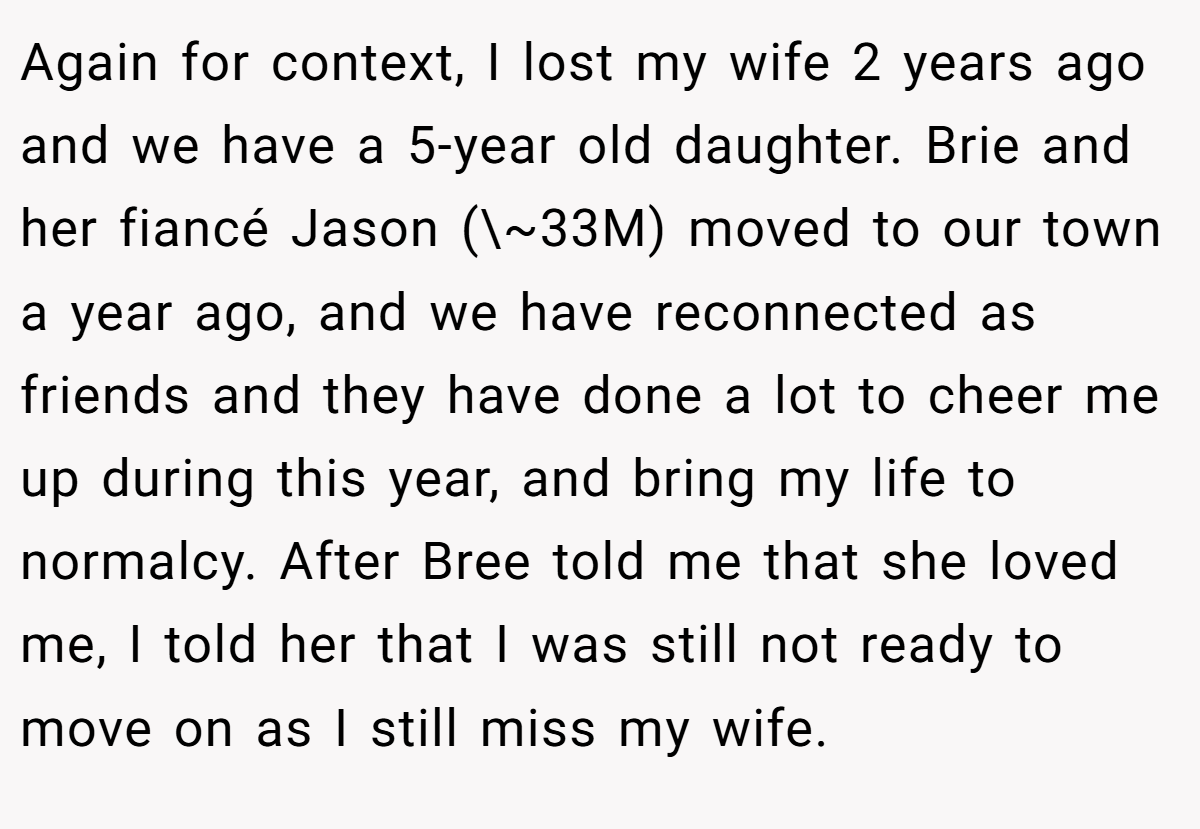 Again for context, I lost my wife 2 years ago and we have a 5-year old daughter. Brie and her fiancé Jason (\~33M) moved to our town a year ago, and we have reconnected as friends and they have done a lot to cheer me up during this year, and bring my life to normalcy. After Bree told me that she loved me, I told her that I was still not ready to move on as I still miss my wife.