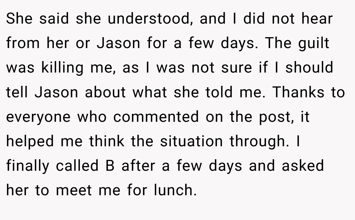 She said she understood, and I did not hear from her or Jason for a few days. The guilt was killing me, as I was not sure if I should tell Jason about what she told me. Thanks to everyone who commented on the post, it helped me think the situation through. I finally called B after a few days and asked her to meet me for lunch.