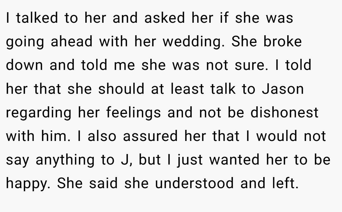 I talked to her and asked her if she was going ahead with her wedding. She broke down and told me she was not sure. I told her that she should at least talk to Jason regarding her feelings and not be dishonest with him. I also assured her that I would not say anything to J, but I just wanted her to be happy. She said she understood and left.