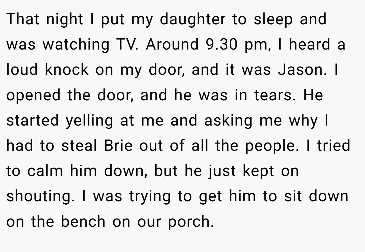 That night I put my daughter to sleep and was watching TV. Around 9.30 pm, I heard a loud knock on my door, and it was Jason. I opened the door, and he was in tears. He started yelling at me and asking me why I had to steal Brie out of all the people. I tried to calm him down, but he just kept on shouting. I was trying to get him to sit down on the bench on our porch.