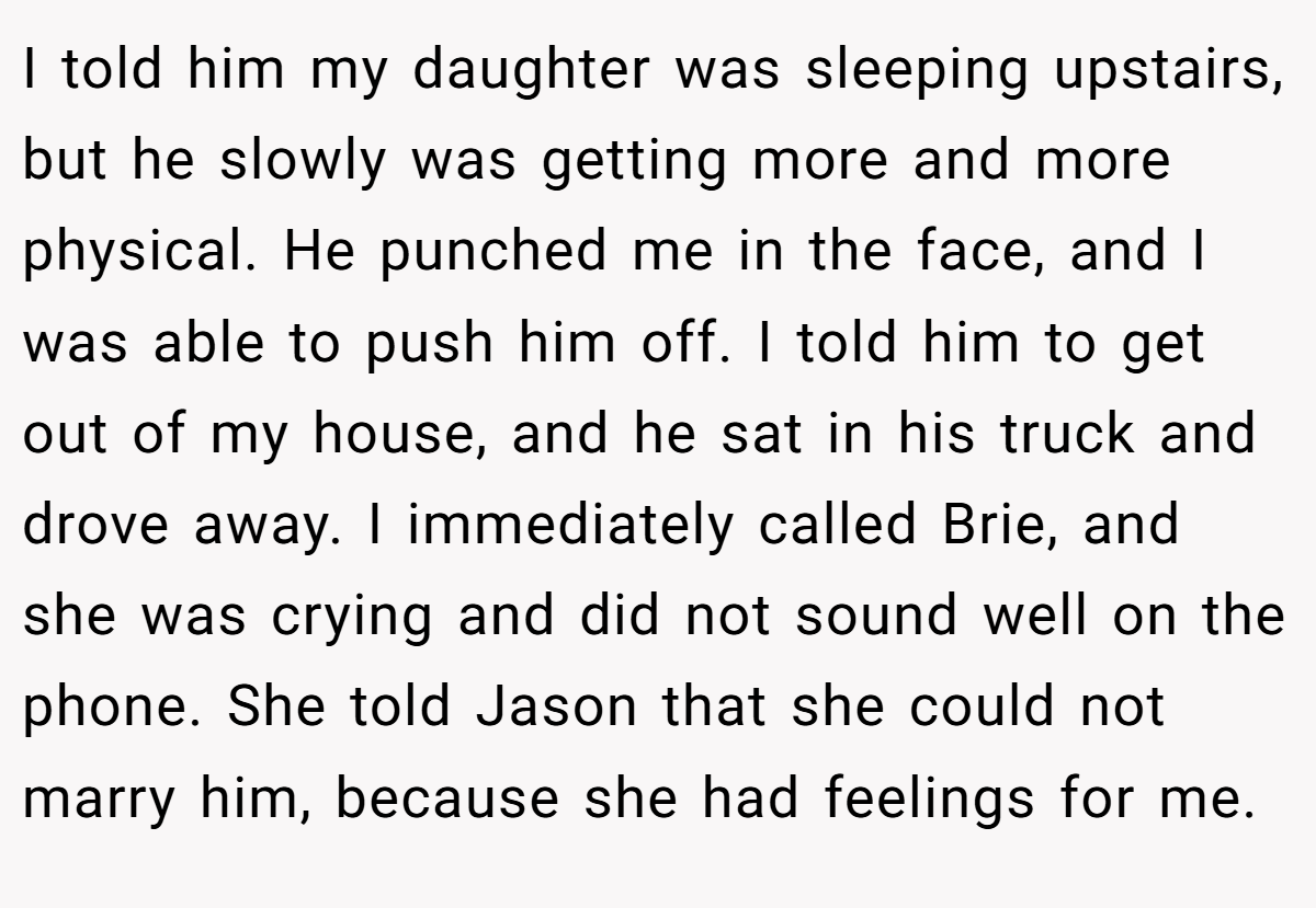 I told him my daughter was sleeping upstairs, but he slowly was getting more and more physical. He punched me in the face, and I was able to push him off. I told him to get out of my house, and he sat in his truck and drove away. I immediately called Brie, and she was crying and did not sound well on the phone. She told Jason that she could not marry him, because she had feelings for me.