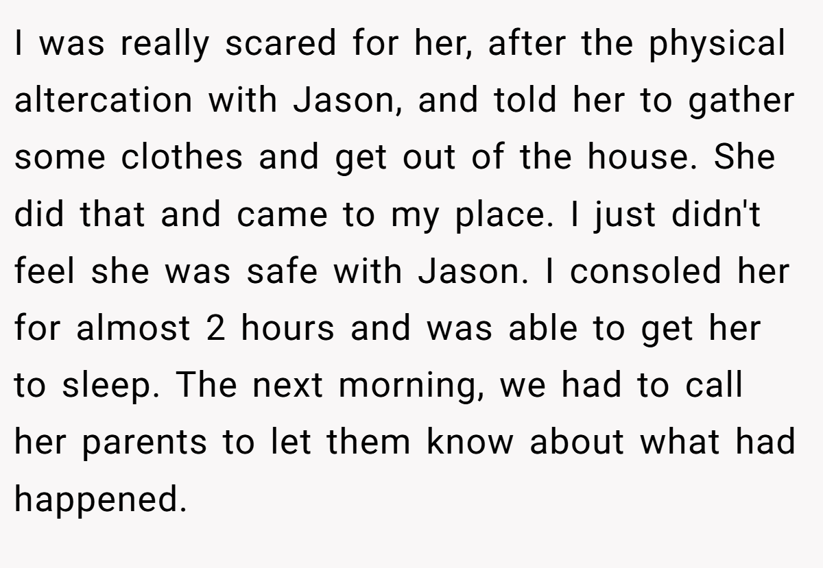 I was really scared for her, after the physical altercation with Jason, and told her to gather some clothes and get out of the house. She did that and came to my place. I just didn't feel she was safe with Jason. I consoled her for almost 2 hours and was able to get her to sleep. The next morning, we had to call her parents to let them know about what had happened.