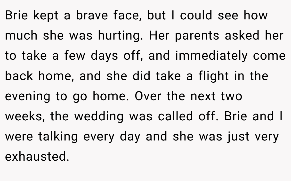 Brie kept a brave face, but I could see how much she was hurting. Her parents asked her to take a few days off, and immediately come back home, and she did take a flight in the evening to go home. Over the next two weeks, the wedding was called off. Brie and I were talking every day and she was just very exhausted.