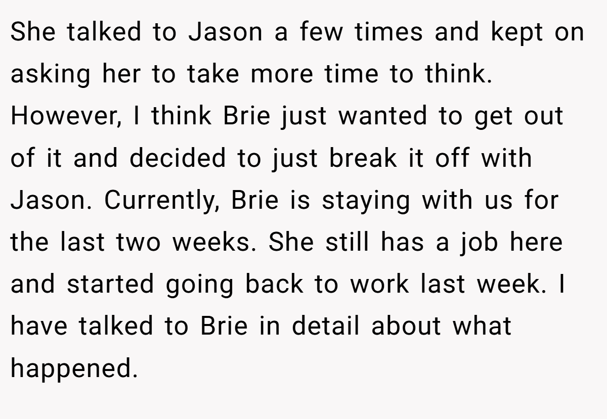 She talked to Jason a few times and kept on asking her to take more time to think. However, I think Brie just wanted to get out of it and decided to just break it off with Jason. Currently, Brie is staying with us for the last two weeks. She still has a job here and started going back to work last week. I have talked to Brie in detail about what happened.