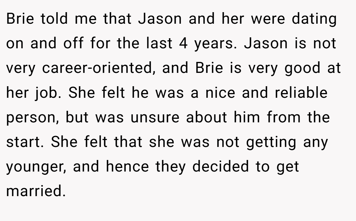 Brie told me that Jason and her were dating on and off for the last 4 years. Jason is not very career-oriented, and Brie is very good at her job. She felt he was a nice and reliable person, but was unsure about him from the start. She felt that she was not getting any younger, and hence they decided to get married.