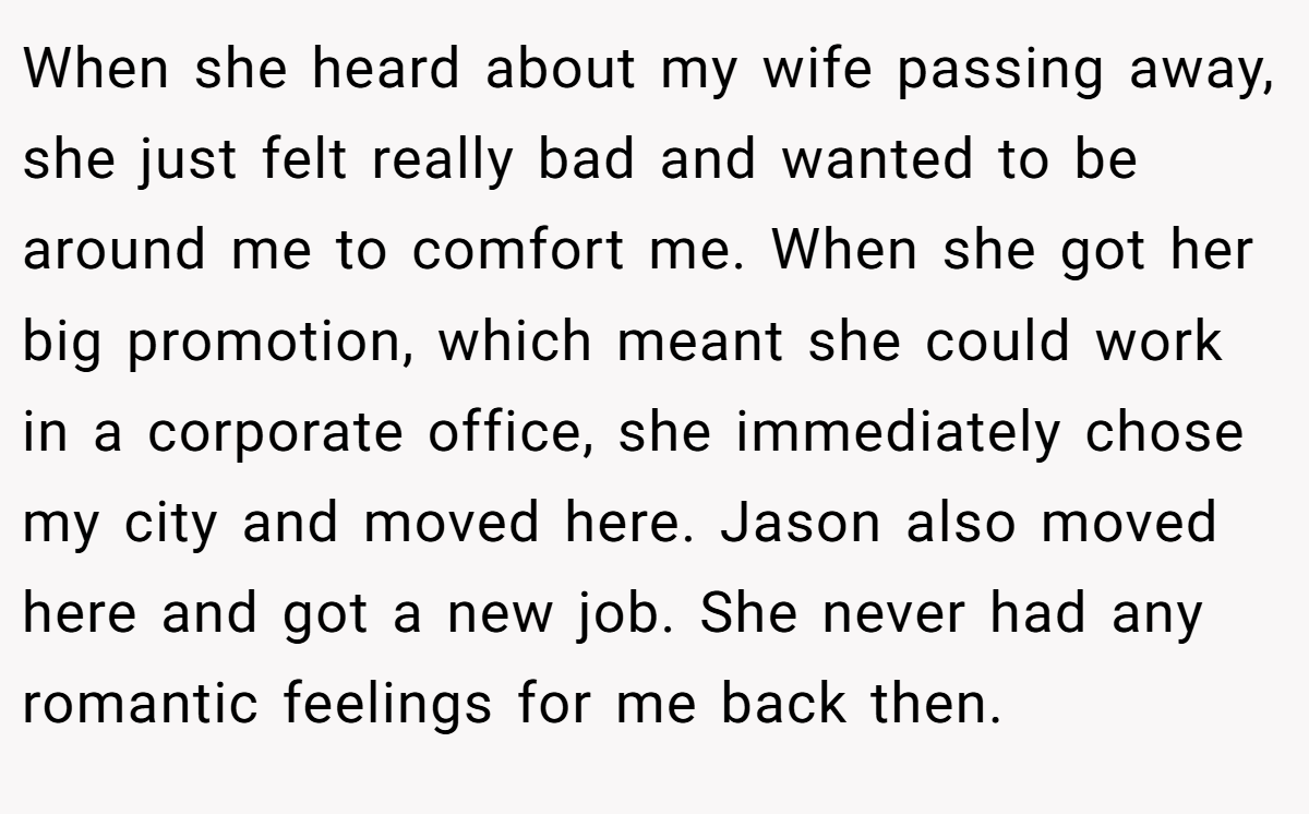 When she heard about my wife passing away, she just felt really bad and wanted to be around me to comfort me. When she got her big promotion, which meant she could work in a corporate office, she immediately chose my city and moved here. Jason also moved here and got a new job. She never had any romantic feelings for me back then.